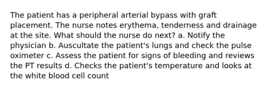 The patient has a peripheral arterial bypass with graft placement. The nurse notes erythema, tenderness and drainage at the site. What should the nurse do next? a. Notify the physician b. Auscultate the patient's lungs and check the pulse oximeter c. Assess the patient for signs of bleeding and reviews the PT results d. Checks the patient's temperature and looks at the white blood cell count