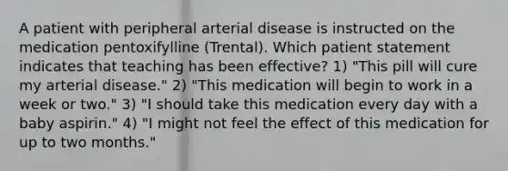 A patient with peripheral arterial disease is instructed on the medication pentoxifylline (Trental). Which patient statement indicates that teaching has been effective? 1) "This pill will cure my arterial disease." 2) "This medication will begin to work in a week or two." 3) "I should take this medication every day with a baby aspirin." 4) "I might not feel the effect of this medication for up to two months."