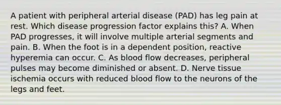 A patient with peripheral arterial disease (PAD) has leg pain at rest. Which disease progression factor explains this? A. When PAD progresses, it will involve multiple arterial segments and pain. B. When the foot is in a dependent position, reactive hyperemia can occur. C. As blood flow decreases, peripheral pulses may become diminished or absent. D. Nerve tissue ischemia occurs with reduced blood flow to the neurons of the legs and feet.