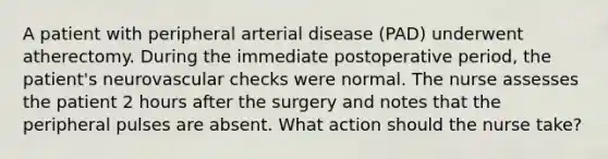 A patient with peripheral arterial disease (PAD) underwent atherectomy. During the immediate postoperative period, the patient's neurovascular checks were normal. The nurse assesses the patient 2 hours after the surgery and notes that the peripheral pulses are absent. What action should the nurse take?