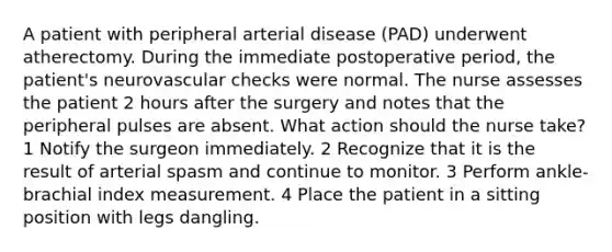 A patient with peripheral arterial disease (PAD) underwent atherectomy. During the immediate postoperative period, the patient's neurovascular checks were normal. The nurse assesses the patient 2 hours after the surgery and notes that the peripheral pulses are absent. What action should the nurse take? 1 Notify the surgeon immediately. 2 Recognize that it is the result of arterial spasm and continue to monitor. 3 Perform ankle-brachial index measurement. 4 Place the patient in a sitting position with legs dangling.