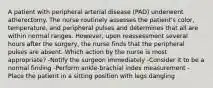 A patient with peripheral arterial disease (PAD) underwent atherectomy. The nurse routinely assesses the patient's color, temperature, and peripheral pulses and determines that all are within normal ranges. However, upon reassessment several hours after the surgery, the nurse finds that the peripheral pulses are absent. Which action by the nurse is most appropriate? -Notify the surgeon immediately -Consider it to be a normal finding -Perform ankle-brachial index measurement -Place the patient in a sitting position with legs dangling