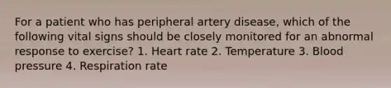 For a patient who has peripheral artery disease, which of the following vital signs should be closely monitored for an abnormal response to exercise? 1. Heart rate 2. Temperature 3. Blood pressure 4. Respiration rate