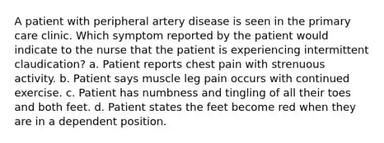 A patient with peripheral artery disease is seen in the primary care clinic. Which symptom reported by the patient would indicate to the nurse that the patient is experiencing intermittent claudication? a. Patient reports chest pain with strenuous activity. b. Patient says muscle leg pain occurs with continued exercise. c. Patient has numbness and tingling of all their toes and both feet. d. Patient states the feet become red when they are in a dependent position.