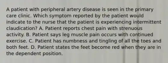 A patient with peripheral artery disease is seen in the primary care clinic. Which symptom reported by the patient would indicate to the nurse that the patient is experiencing intermittent claudication? A. Patient reports chest pain with strenuous activity. B. Patient says leg muscle pain occurs with continued exercise. C. Patient has numbness and tingling of all the toes and both feet. D. Patient states the feet become red when they are in the dependent position.