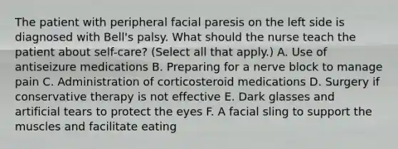 The patient with peripheral facial paresis on the left side is diagnosed with Bell's palsy. What should the nurse teach the patient about self-care? (Select all that apply.) A. Use of antiseizure medications B. Preparing for a nerve block to manage pain C. Administration of corticosteroid medications D. Surgery if conservative therapy is not effective E. Dark glasses and artificial tears to protect the eyes F. A facial sling to support the muscles and facilitate eating