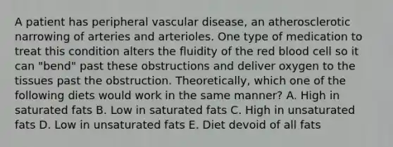 A patient has peripheral vascular disease, an atherosclerotic narrowing of arteries and arterioles. One type of medication to treat this condition alters the fluidity of the red blood cell so it can "bend" past these obstructions and deliver oxygen to the tissues past the obstruction. Theoretically, which one of the following diets would work in the same manner? A. High in saturated fats B. Low in saturated fats C. High in unsaturated fats D. Low in unsaturated fats E. Diet devoid of all fats