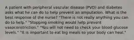 A patient with peripheral vascular disease (PVD) and diabetes asks what he can do to help prevent an amputation. What is the best response of the nurse? "There is not really anything you can do to help." "Stopping smoking would help prevent vasoconstriction." "You will not need to check your blood glucose levels." "It is important to eat big meals so your body can heal."