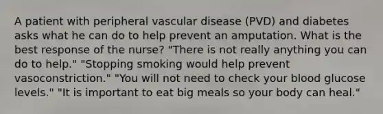 A patient with peripheral vascular disease (PVD) and diabetes asks what he can do to help prevent an amputation. What is the best response of the nurse? "There is not really anything you can do to help." "Stopping smoking would help prevent vasoconstriction." "You will not need to check your blood glucose levels." "It is important to eat big meals so your body can heal."