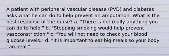 A patient with peripheral vascular disease (PVD) and diabetes asks what he can do to help prevent an amputation. What is the best response of the nurse? a. "There is not really anything you can do to help." b. "Stopping smoking would help prevent vasoconstriction." c. "You will not need to check your blood glucose levels." d. "It is important to eat big meals so your body can heal."