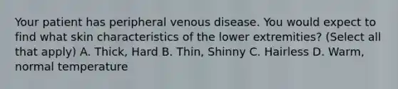 Your patient has peripheral venous disease. You would expect to find what skin characteristics of the lower extremities? (Select all that apply) A. Thick, Hard B. Thin, Shinny C. Hairless D. Warm, normal temperature