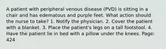 A patient with peripheral venous disease (PVD) is sitting in a chair and has edematous and purple feet. What action should the nurse to take? 1. Notify the physician. 2. Cover the patient with a blanket. 3. Place the patient's legs on a tall footstool. 4. Have the patient lie in bed with a pillow under the knees. Page: 424