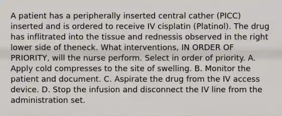 A patient has a peripherally inserted central cather (PICC) inserted and is ordered to receive IV cisplatin (Platinol). The drug has inflitrated into the tissue and rednessis observed in the right lower side of theneck. What interventions, IN ORDER OF PRIORITY, will the nurse perform. Select in order of priority. A. Apply cold compresses to the site of swelling. B. Monitor the patient and document. C. Aspirate the drug from the IV access device. D. Stop the infusion and disconnect the IV line from the administration set.