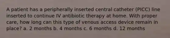 A patient has a peripherally inserted central catheter (PICC) line inserted to continue IV antibiotic therapy at home. With proper care, how long can this type of venous access device remain in place? a. 2 months b. 4 months c. 6 months d. 12 months