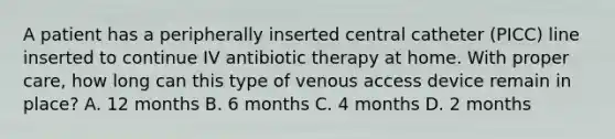 A patient has a peripherally inserted central catheter (PICC) line inserted to continue IV antibiotic therapy at home. With proper care, how long can this type of venous access device remain in place? A. 12 months B. 6 months C. 4 months D. 2 months