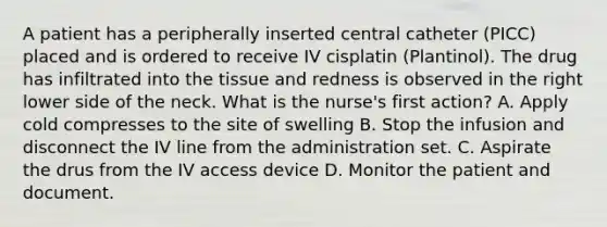 A patient has a peripherally inserted central catheter (PICC) placed and is ordered to receive IV cisplatin (Plantinol). The drug has infiltrated into the tissue and redness is observed in the right lower side of the neck. What is the nurse's first action? A. Apply cold compresses to the site of swelling B. Stop the infusion and disconnect the IV line from the administration set. C. Aspirate the drus from the IV access device D. Monitor the patient and document.