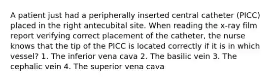 A patient just had a peripherally inserted central catheter (PICC) placed in the right antecubital site. When reading the x-ray film report verifying correct placement of the catheter, the nurse knows that the tip of the PICC is located correctly if it is in which vessel? 1. The inferior vena cava 2. The basilic vein 3. The cephalic vein 4. The superior vena cava