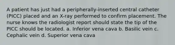 A patient has just had a peripherally-inserted central catheter (PICC) placed and an X-ray performed to confirm placement. The nurse knows the radiologist report should state the tip of the PICC should be located. a. Inferior vena cava b. Basilic vein c. Cephalic vein d. Superior vena cava