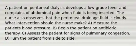 A patient on peritoneal dialysis develops a low-grade fever and complains of abdominal pain when fluid is being inserted. The nurse also observes that the peritoneal drainage fluid is cloudy. What intervention should the nurse make? A) Measure the patients blood pressure. B) Begin the patient on antibiotic therapy. C) Assess the patient for signs of pulmonary congestion. D) Turn the patient from side to side.