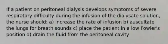 If a patient on peritoneal dialysis develops symptoms of severe respiratory difficulty during the infusion of the dialysate solution, the nurse should: a) increase the rate of infusion b) auscultate the lungs for breath sounds c) place the patient in a low Fowler's position d) drain the fluid from the peritoneal cavity