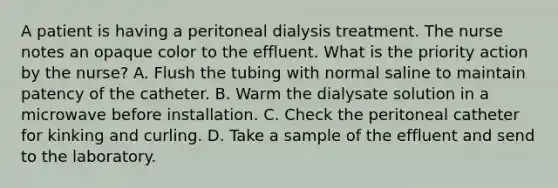 A patient is having a peritoneal dialysis treatment. The nurse notes an opaque color to the effluent. What is the priority action by the nurse? A. Flush the tubing with normal saline to maintain patency of the catheter. B. Warm the dialysate solution in a microwave before installation. C. Check the peritoneal catheter for kinking and curling. D. Take a sample of the effluent and send to the laboratory.