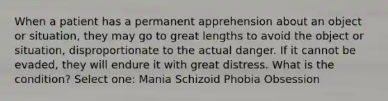 When a patient has a permanent apprehension about an object or situation, they may go to great lengths to avoid the object or situation, disproportionate to the actual danger. If it cannot be evaded, they will endure it with great distress. What is the condition? Select one: Mania Schizoid Phobia Obsession