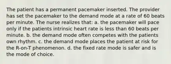 The patient has a permanent pacemaker inserted. The provider has set the pacemaker to the demand mode at a rate of 60 beats per minute. The nurse realizes that: a. the pacemaker will pace only if the patients intrinsic heart rate is less than 60 beats per minute. b. the demand mode often competes with the patients own rhythm. c. the demand mode places the patient at risk for the R-on-T phenomenon. d. the fixed rate mode is safer and is the mode of choice.