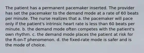 The patient has a permanent pacemaker inserted. The provider has set the pacemaker to the demand mode at a rate of 60 beats per minute. The nurse realizes that a. the pacemaker will pace only if the patient's intrinsic heart rate is less than 60 beats per minute. b. the demand mode often competes with the patient's own rhythm. c. the demand mode places the patient at risk for the R-on-T phenomenon. d. the fixed-rate mode is safer and is the mode of choice.