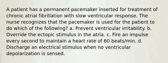 A patient has a permanent pacemaker inserted for treatment of chronic atrial fibrillation with slow ventricular response. The nurse recognizes that the pacemaker is used for the patient to do which of the following? a. Prevent ventricular irritability. b. Override the ectopic stimulus in the atria. c. Fire an impulse every second to maintain a heart rate of 60 beats/min. d. Discharge an electrical stimulus when no ventricular depolarization is sensed.