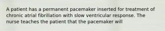 A patient has a permanent pacemaker inserted for treatment of chronic atrial fibrillation with slow ventricular response. The nurse teaches the patient that the pacemaker will