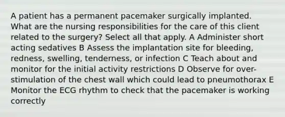 A patient has a permanent pacemaker surgically implanted. What are the nursing responsibilities for the care of this client related to the surgery? Select all that apply. A Administer short acting sedatives B Assess the implantation site for bleeding, redness, swelling, tenderness, or infection C Teach about and monitor for the initial activity restrictions D Observe for over-stimulation of the chest wall which could lead to pneumothorax E Monitor the ECG rhythm to check that the pacemaker is working correctly