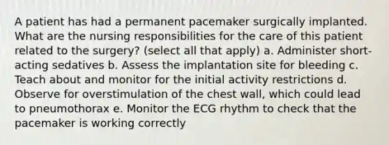 A patient has had a permanent pacemaker surgically implanted. What are the nursing responsibilities for the care of this patient related to the surgery? (select all that apply) a. Administer short-acting sedatives b. Assess the implantation site for bleeding c. Teach about and monitor for the initial activity restrictions d. Observe for overstimulation of the chest wall, which could lead to pneumothorax e. Monitor the ECG rhythm to check that the pacemaker is working correctly