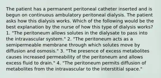 The patient has a permanent peritoneal catheter inserted and is begun on continuous ambulatory peritoneal dialysis. The patient asks how this dialysis works. Which of the following would be the best explanation by the nurse of how this type of dialysis works? 1. "The peritoneum allows solutes in the dialysate to pass into the intravascular system." 2. "The peritoneum acts as a semipermeable membrane through which solutes move by diffusion and osmosis." 3. "The presence of excess metabolites causes increased permeability of the peritoneum and allows excess fluid to drain." 4. "The peritoneum permits diffusion of metabolites from the intravascular to the interstitial space."