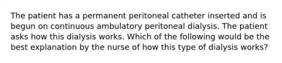 The patient has a permanent peritoneal catheter inserted and is begun on continuous ambulatory peritoneal dialysis. The patient asks how this dialysis works. Which of the following would be the best explanation by the nurse of how this type of dialysis works?