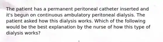 The patient has a permanent peritoneal catheter inserted and it's begun on continuous ambulatory peritoneal dialysis. The patient asked how this dialysis works. Which of the following would be the best explanation by the nurse of how this type of dialysis works?