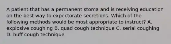 A patient that has a permanent stoma and is receiving education on the best way to expectorate secretions. Which of the following methods would be most appropriate to instruct? A. explosive coughing B. quad cough technique C. serial coughing D. huff cough technique