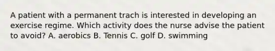 A patient with a permanent trach is interested in developing an exercise regime. Which activity does the nurse advise the patient to avoid? A. aerobics B. Tennis C. golf D. swimming