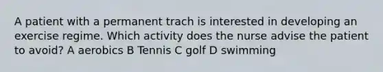 A patient with a permanent trach is interested in developing an exercise regime. Which activity does the nurse advise the patient to avoid? A aerobics B Tennis C golf D swimming