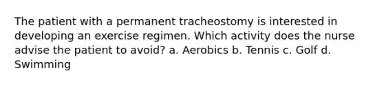 The patient with a permanent tracheostomy is interested in developing an exercise regimen. Which activity does the nurse advise the patient to avoid? a. Aerobics b. Tennis c. Golf d. Swimming