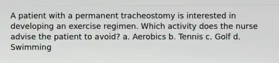 A patient with a permanent tracheostomy is interested in developing an exercise regimen. Which activity does the nurse advise the patient to avoid? a. Aerobics b. Tennis c. Golf d. Swimming