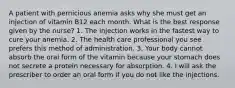 A patient with pernicious anemia asks why she must get an injection of vitamin B12 each month. What is the best response given by the nurse? 1. The injection works in the fastest way to cure your anemia. 2. The health care professional you see prefers this method of administration. 3. Your body cannot absorb the oral form of the vitamin because your stomach does not secrete a protein necessary for absorption. 4. I will ask the prescriber to order an oral form if you do not like the injections.