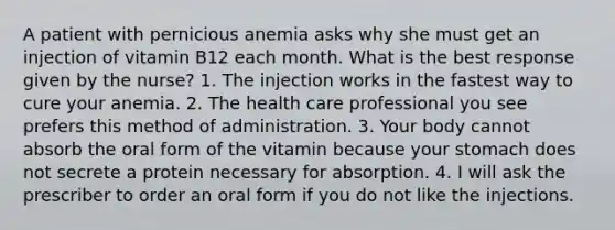 A patient with pernicious anemia asks why she must get an injection of vitamin B12 each month. What is the best response given by the nurse? 1. The injection works in the fastest way to cure your anemia. 2. The health care professional you see prefers this method of administration. 3. Your body cannot absorb the oral form of the vitamin because your stomach does not secrete a protein necessary for absorption. 4. I will ask the prescriber to order an oral form if you do not like the injections.