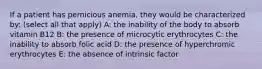 If a patient has pernicious anemia, they would be characterized by: (select all that apply) A: the inability of the body to absorb vitamin B12 B: the presence of microcytic erythrocytes C: the inability to absorb folic acid D: the presence of hyperchromic erythrocytes E: the absence of intrinsic factor