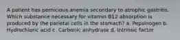 A patient has pernicious anemia secondary to atrophic gastritis. Which substance necessary for vitamin B12 absorption is produced by the parietal cells in the stomach? a. Pepsinogen b. Hydrochloric acid c. Carbonic anhydrase d. Intrinsic factor