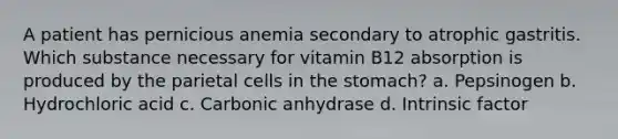 A patient has pernicious anemia secondary to atrophic gastritis. Which substance necessary for vitamin B12 absorption is produced by the parietal cells in <a href='https://www.questionai.com/knowledge/kLccSGjkt8-the-stomach' class='anchor-knowledge'>the stomach</a>? a. Pepsinogen b. Hydrochloric acid c. Carbonic anhydrase d. Intrinsic factor