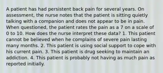 A patient has had persistent back pain for several years. On assessment, the nurse notes that the patient is sitting quietly talking with a companion and does not appear to be in pain. When questioned, the patient rates the pain as a 7 on a scale of 0 to 10. How does the nurse interpret these data? 1. This patient cannot be believed when he complains of severe pain lasting many months. 2. This patient is using social support to cope with his current pain. 3. This patient is drug seeking to maintain an addiction. 4. This patient is probably not having as much pain as reported initially.