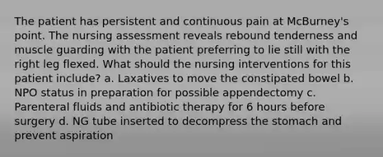 The patient has persistent and continuous pain at McBurney's point. The nursing assessment reveals rebound tenderness and muscle guarding with the patient preferring to lie still with the right leg flexed. What should the nursing interventions for this patient include? a. Laxatives to move the constipated bowel b. NPO status in preparation for possible appendectomy c. Parenteral fluids and antibiotic therapy for 6 hours before surgery d. NG tube inserted to decompress the stomach and prevent aspiration