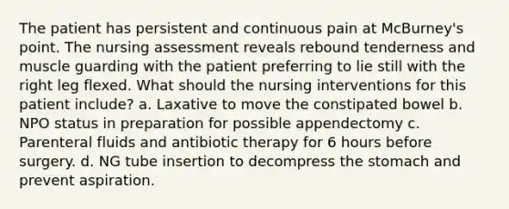 The patient has persistent and continuous pain at McBurney's point. The nursing assessment reveals rebound tenderness and muscle guarding with the patient preferring to lie still with the right leg flexed. What should the nursing interventions for this patient include?​ a. Laxative to move the constipated bowel​ b. NPO status in preparation for possible appendectomy​ c. Parenteral fluids and antibiotic therapy for 6 hours before surgery.​ d. NG tube insertion to decompress the stomach and prevent aspiration.