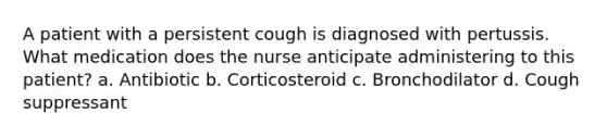 A patient with a persistent cough is diagnosed with pertussis. What medication does the nurse anticipate administering to this patient? a. Antibiotic b. Corticosteroid c. Bronchodilator d. Cough suppressant