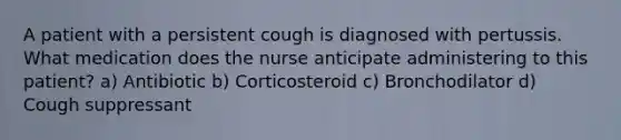 A patient with a persistent cough is diagnosed with pertussis. What medication does the nurse anticipate administering to this patient? a) Antibiotic b) Corticosteroid c) Bronchodilator d) Cough suppressant